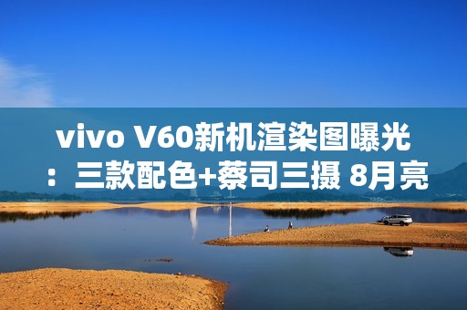 vivo V60新机渲染图曝光：三款配色+蔡司三摄 8月亮相