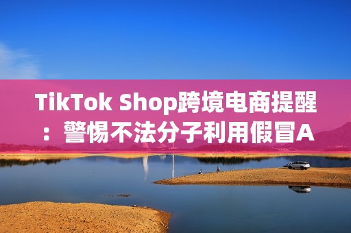 TikTok Shop跨境电商提醒：警惕不法分子利用假冒APP诈骗