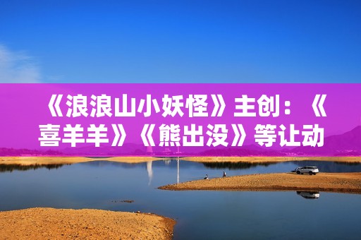 《浪浪山小妖怪》主创：《喜羊羊》《熊出没》等让动画盈利成为可能