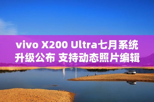 vivo X200 Ultra七月系统升级公布 支持动态照片编辑