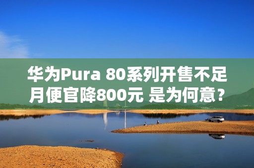 华为Pura 80系列开售不足月便官降800元 是为何意？