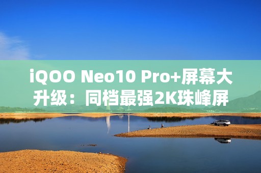 iQOO Neo10 Pro+屏幕大升级：同档最强2K珠峰屏惊艳登场！