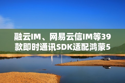 融云IM、网易云信IM等39款即时通讯SDK适配鸿蒙5  社交协作更高效