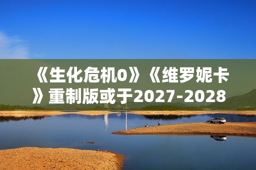 《生化危机0》《维罗妮卡》重制版或于2027-2028年推出