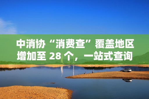 中消协“消费查”覆盖地区增加至 28 个，一站式查询线下无理由退货商家