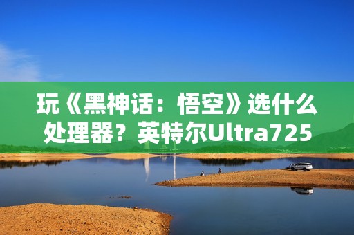 玩《黑神话：悟空》选什么处理器？英特尔Ultra7255HX 实测表现抢眼