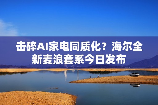 击碎AI家电同质化？海尔全新麦浪套系今日发布