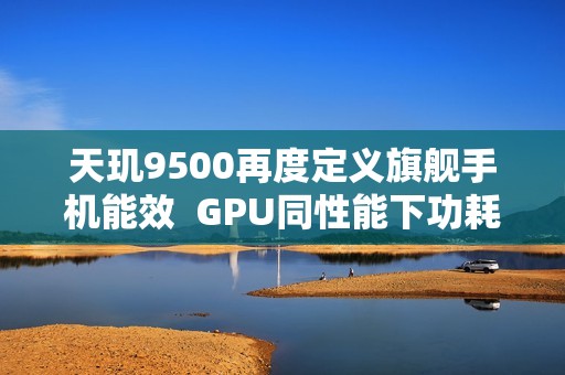 天玑9500再度定义旗舰手机能效  GPU同性能下功耗接近腰斩！
