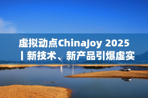 虚拟动点ChinaJoy 2025丨新技术、新产品引爆虚实融合新纪元