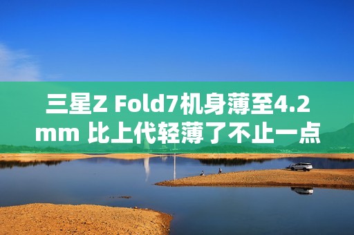 三星Z Fold7机身薄至4.2mm 比上代轻薄了不止一点