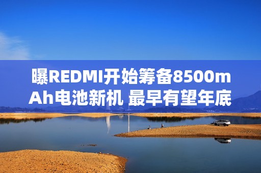 曝REDMI开始筹备8500mAh电池新机 最早有望年底发布