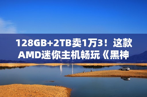 128GB+2TB卖1万3！这款AMD迷你主机畅玩《黑神话：悟空》！