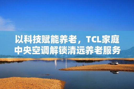 以科技赋能养老，TCL家庭中央空调解锁清远养老服务中心舒适新体验