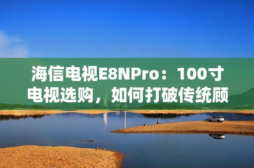 海信电视E8NPro：100寸电视选购，如何打破传统顾虑？