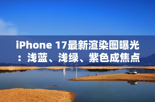 iPhone 17最新渲染图曝光：浅蓝、浅绿、紫色成焦点