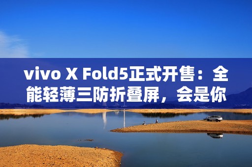 vivo X Fold5正式开售：全能轻薄三防折叠屏，会是你的“理想型”吗？