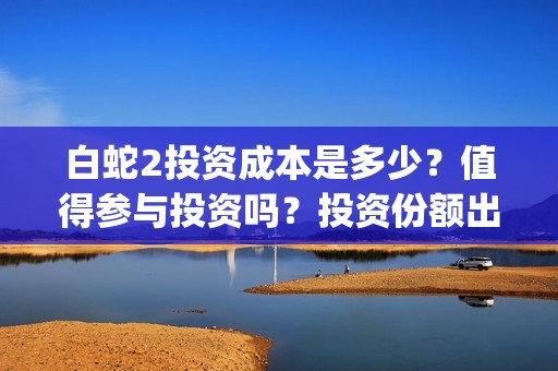 白蛇2投资成本是多少？值得参与投资吗？投资份额出让是真的吗？(白蛇2亏了还是赚了)
