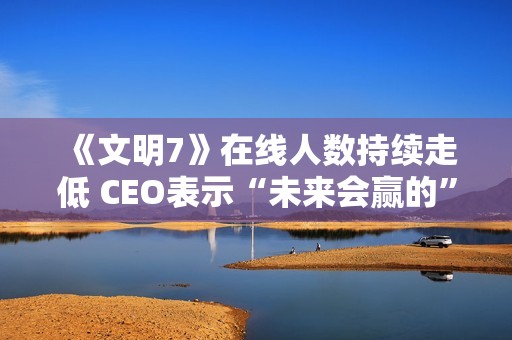 《文明7》在线人数持续走低 CEO表示“未来会赢的”