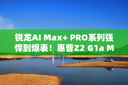 锐龙AI Max+ PRO系列强悍到爆表！惠普Z2 G1a Mini AI工作站来了