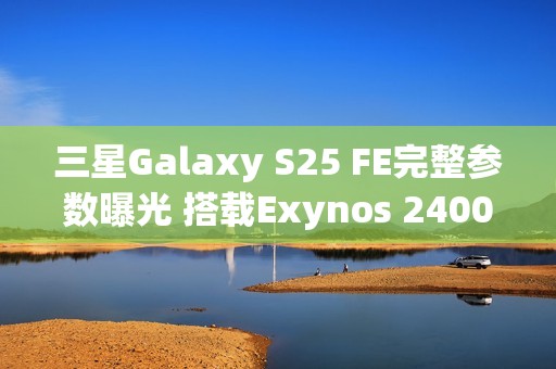 三星Galaxy S25 FE完整参数曝光 搭载Exynos 2400心片