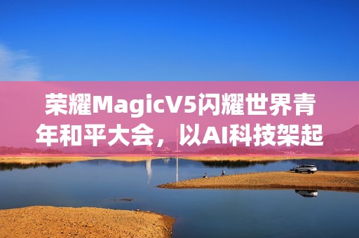 荣耀MagicV5闪耀世界青年和平大会，以AI科技架起跨国对话桥梁