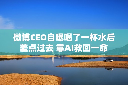 微博CEO自曝喝了一杯水后差点过去 靠AI救回一命