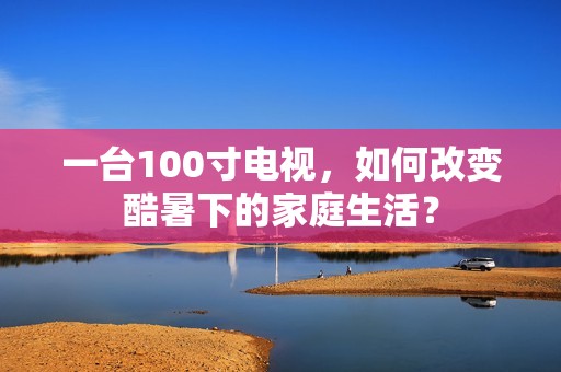 一台100寸电视，如何改变酷暑下的家庭生活？