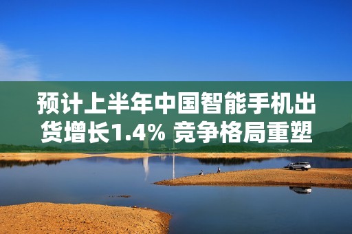 预计上半年中国智能手机出货增长1.4% 竞争格局重塑