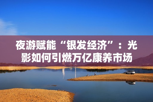 夜游赋能“银发经济”：光影如何引燃万亿康养市场