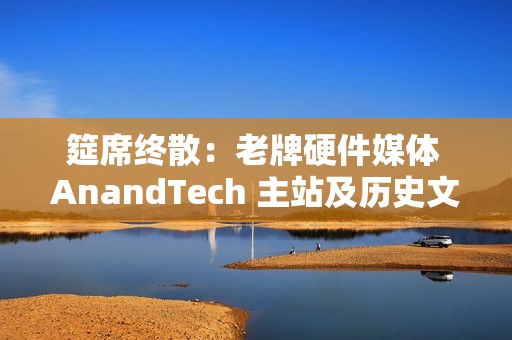 筵席终散：老牌硬件媒体 AnandTech 主站及历史文章已不可用