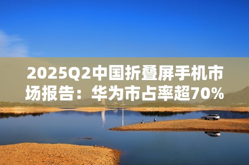 2025Q2中国折叠屏手机市场报告：华为市占率超70%，行业整体下滑14%