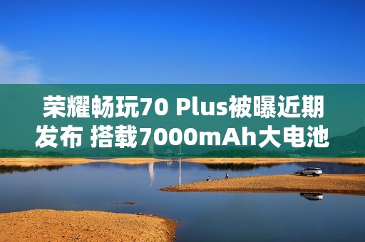 荣耀畅玩70 Plus被曝近期发布 搭载7000mAh大电池