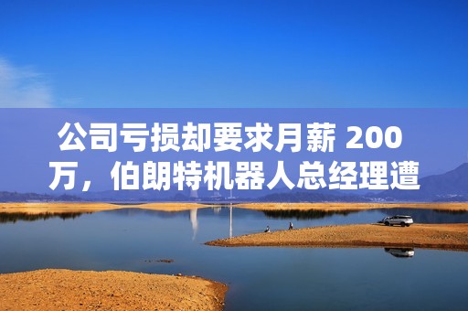 公司亏损却要求月薪 200 万，伯朗特机器人总经理遭投资人“手撕”