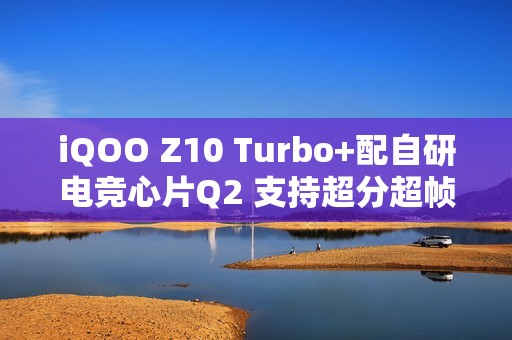 iQOO Z10 Turbo+配自研电竞心片Q2 支持超分超帧并发