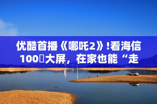 优酷首播《哪吒2》!看海信100吋大屏，在家也能“走进”封神世界