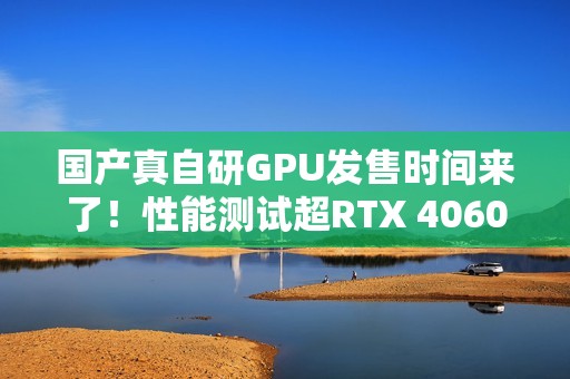 国产真自研GPU发售时间来了！性能测试超RTX 4060