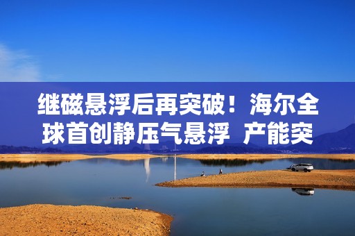 继磁悬浮后再突破！海尔全球首创静压气悬浮  产能突破新量级