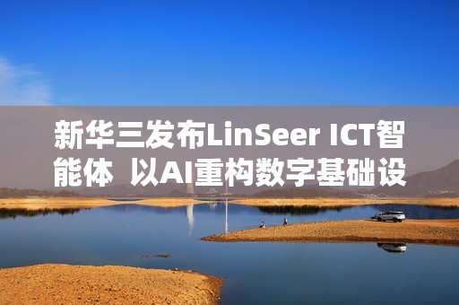 新华三发布LinSeer ICT智能体  以AI重构数字基础设施智能运维新范式