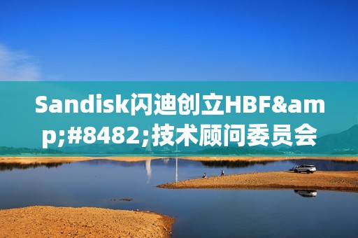 Sandisk闪迪创立HBF™技术顾问委员会，引领高带宽闪存技术的发展与战略