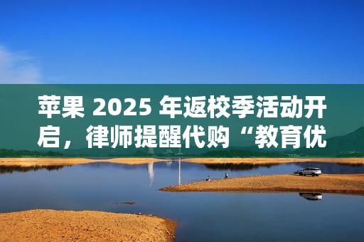 苹果 2025 年返校季活动开启，律师提醒代购“教育优惠产品”风险