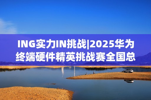 ING实力IN挑战|2025华为终端硬件精英挑战赛全国总决赛圆满落幕