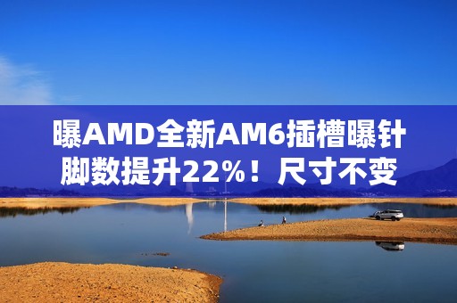 曝AMD全新AM6插槽曝针脚数提升22%！尺寸不变