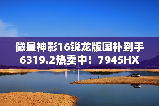 微星神影16锐龙版国补到手6319.2热卖中！7945HX+5060组合的越级体验