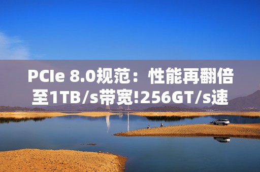 PCIe 8.0规范：性能再翻倍至1TB/s带宽!256GT/s速率