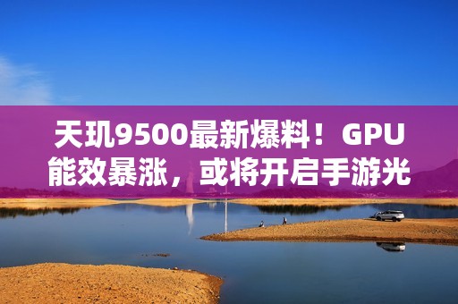 天玑9500最新爆料！GPU能效暴涨，或将开启手游光追百帧时代
