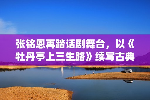 张铭恩再踏话剧舞台，以《牡丹亭上三生路》续写古典深情，全新演绎“柳梦梅”至情至性
