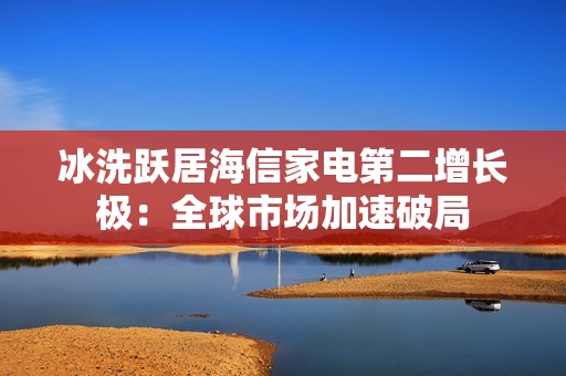 冰洗跃居海信家电第二增长极：全球市场加速破局