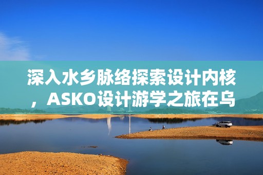深入水乡脉络探索设计内核，ASKO设计游学之旅在乌镇圆满收官