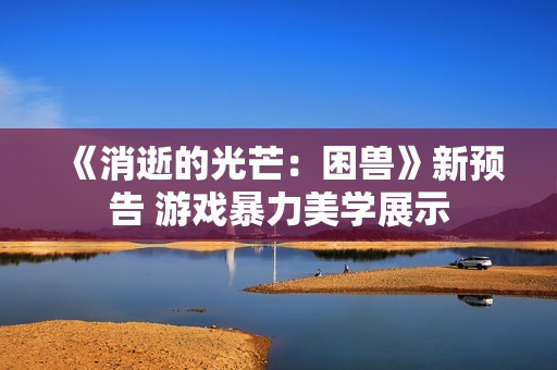 《消逝的光芒：困兽》新预告 游戏暴力美学展示