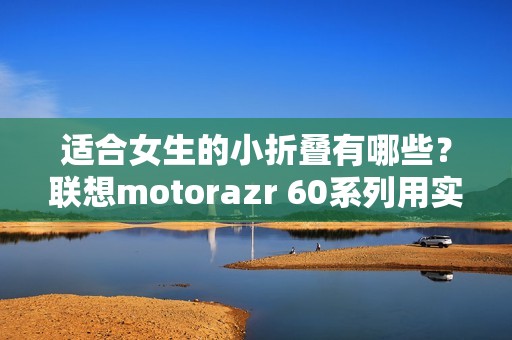 适合女生的小折叠有哪些？联想motorazr 60系列用实力给出答案